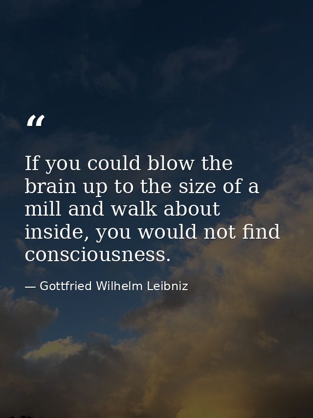 If you could blow the brain up to the size of a mill and walk about inside, you would not find consciousness. — Gottfried Wilhelm Leibniz