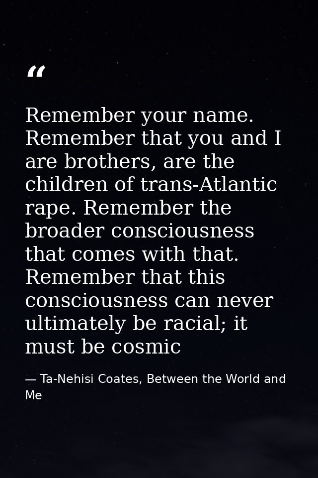 Remember your name. Remember that you and I are brothers, are the children of trans-Atlantic rape. Remember the broader  — Ta-Nehisi Coates, Between the World and Me