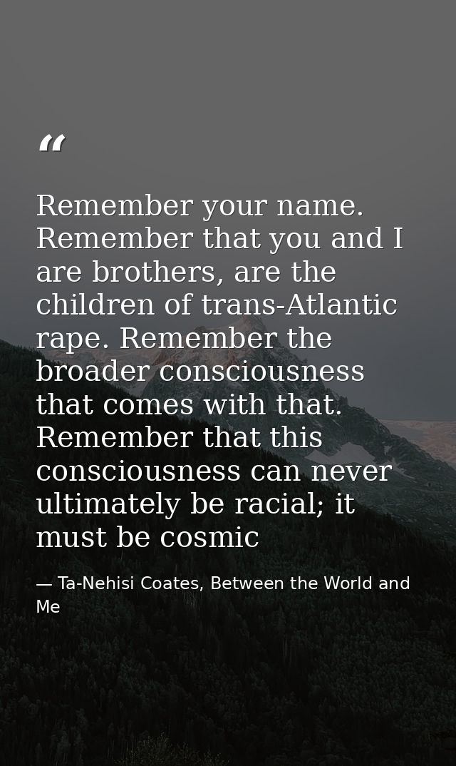 Remember your name. Remember that you and I are brothers, are the children of trans-Atlantic rape. Remember the broader  — Ta-Nehisi Coates, Between the World and Me