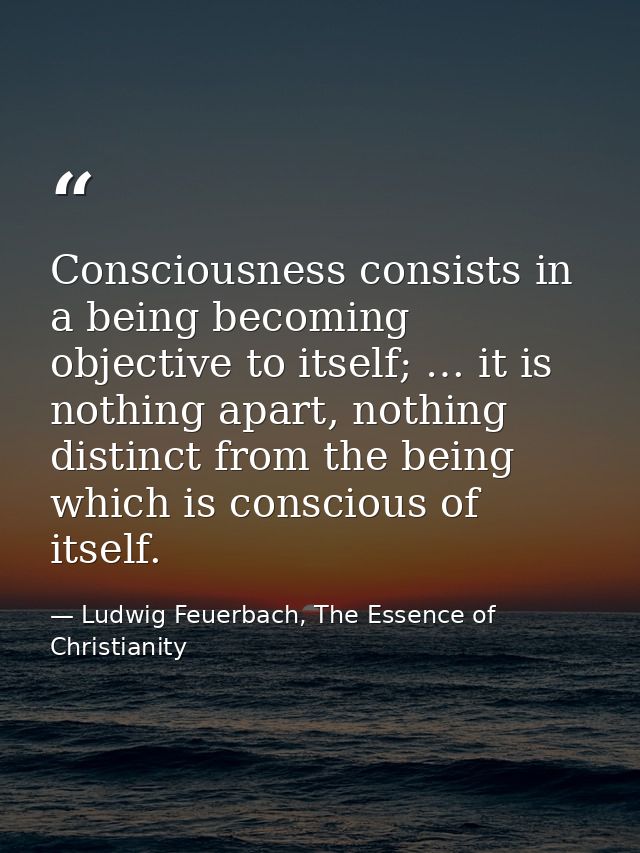 Consciousness consists in a being becoming objective to itself; … it is nothing apart, nothing distinct from the being w — Ludwig Feuerbach, The Essence of Christianity