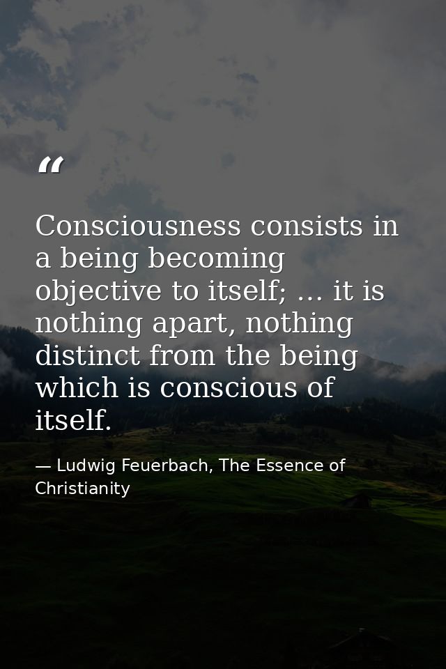 Consciousness consists in a being becoming objective to itself; … it is nothing apart, nothing distinct from the being w — Ludwig Feuerbach, The Essence of Christianity