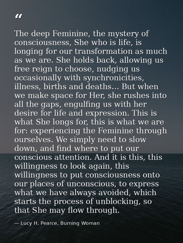 The deep Feminine, the mystery of consciousness, She who is life, is longing for our transformation as much as we are. S — Lucy H. Pearce, Burning Woman