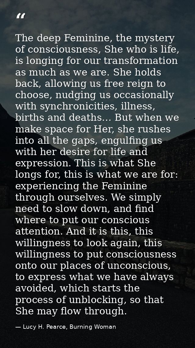 The deep Feminine, the mystery of consciousness, She who is life, is longing for our transformation as much as we are. S — Lucy H. Pearce, Burning Woman