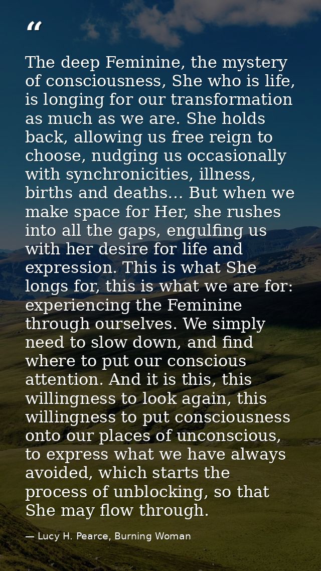 The deep Feminine, the mystery of consciousness, She who is life, is longing for our transformation as much as we are. S — Lucy H. Pearce, Burning Woman