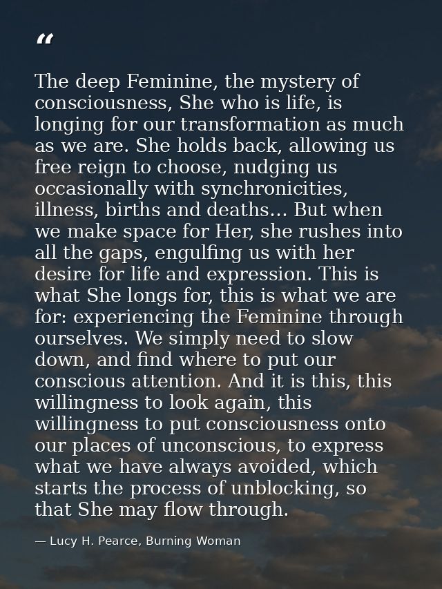 The deep Feminine, the mystery of consciousness, She who is life, is longing for our transformation as much as we are. S — Lucy H. Pearce, Burning Woman