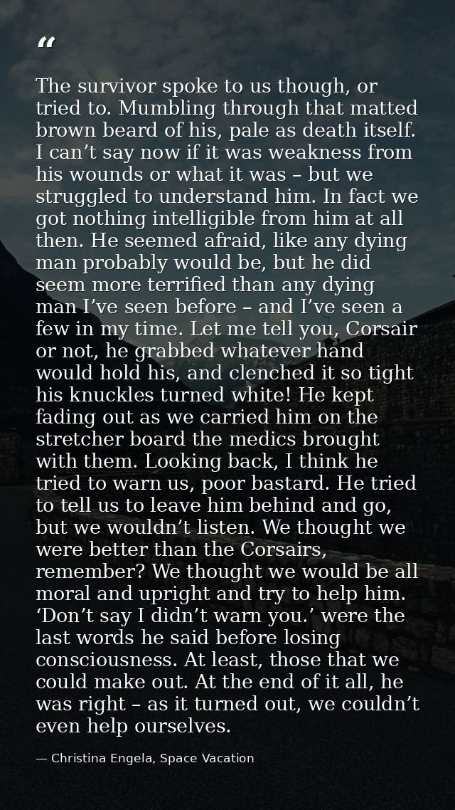 The survivor spoke to us though, or tried to. Mumbling through that matted brown beard of his, pale as death itself. I c — Christina Engela, Space Vacation