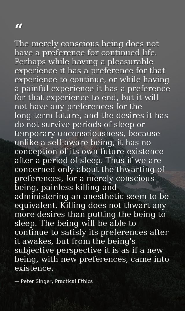 The merely conscious being does not have a preference for continued life. Perhaps while having a pleasurable experience  — Peter Singer, Practical Ethics