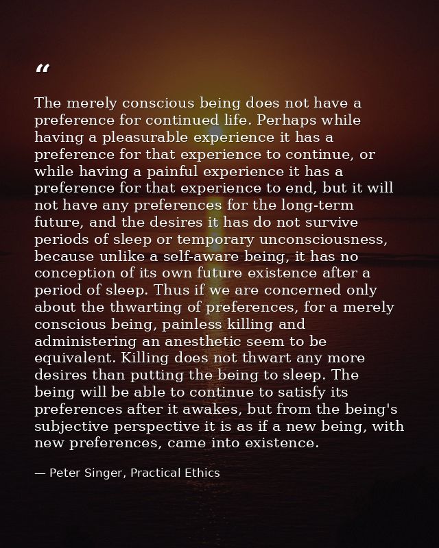 The merely conscious being does not have a preference for continued life. Perhaps while having a pleasurable experience  — Peter Singer, Practical Ethics