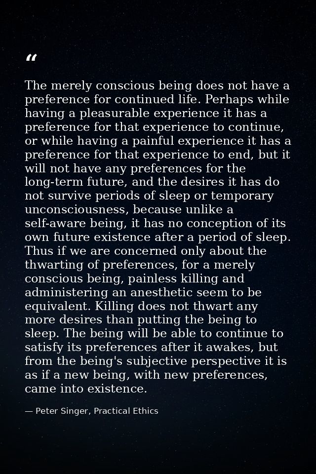 The merely conscious being does not have a preference for continued life. Perhaps while having a pleasurable experience  — Peter Singer, Practical Ethics