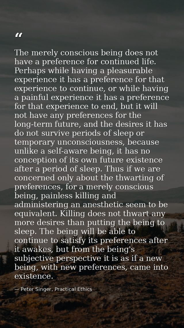 The merely conscious being does not have a preference for continued life. Perhaps while having a pleasurable experience  — Peter Singer, Practical Ethics