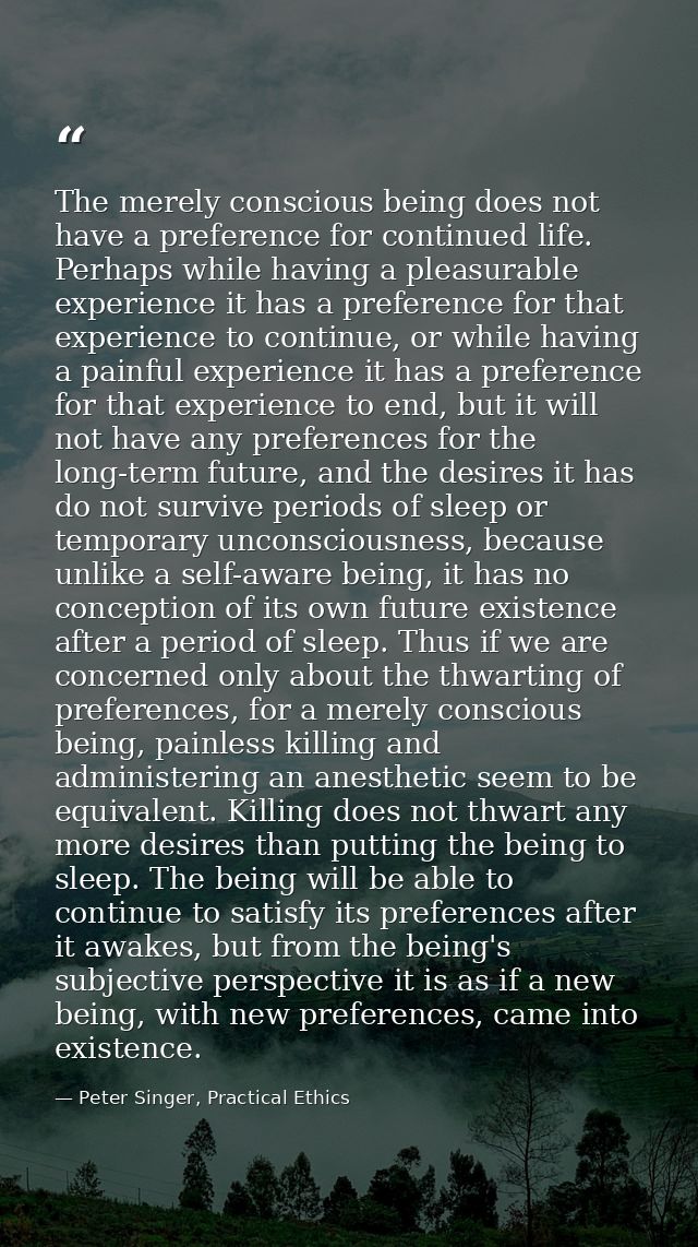 The merely conscious being does not have a preference for continued life. Perhaps while having a pleasurable experience  — Peter Singer, Practical Ethics