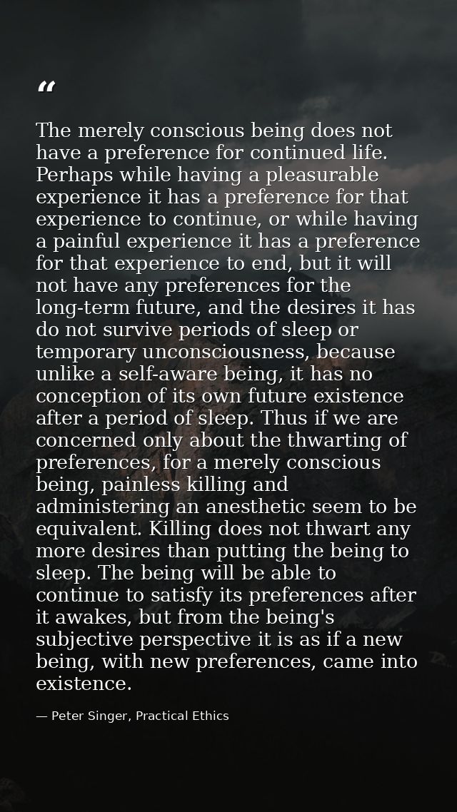 The merely conscious being does not have a preference for continued life. Perhaps while having a pleasurable experience  — Peter Singer, Practical Ethics