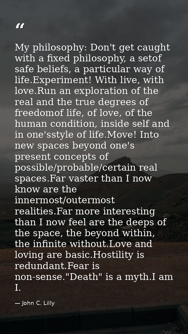 My philosophy: Don't get caught with a fixed philosophy, a setof safe beliefs, a particular way of life.Experiment! With — John C. Lilly