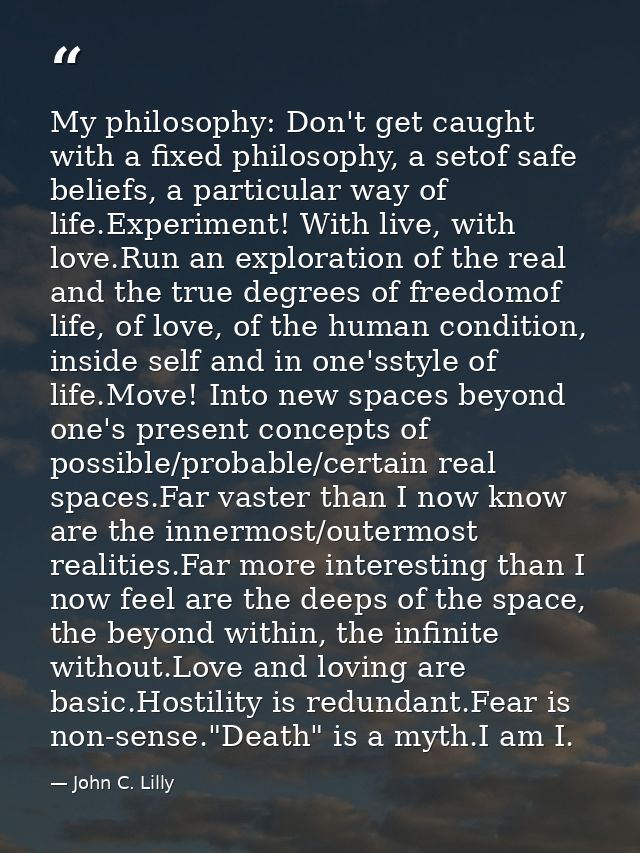 My philosophy: Don't get caught with a fixed philosophy, a setof safe beliefs, a particular way of life.Experiment! With — John C. Lilly