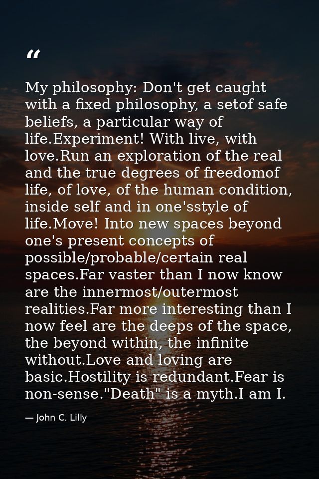 My philosophy: Don't get caught with a fixed philosophy, a setof safe beliefs, a particular way of life.Experiment! With — John C. Lilly