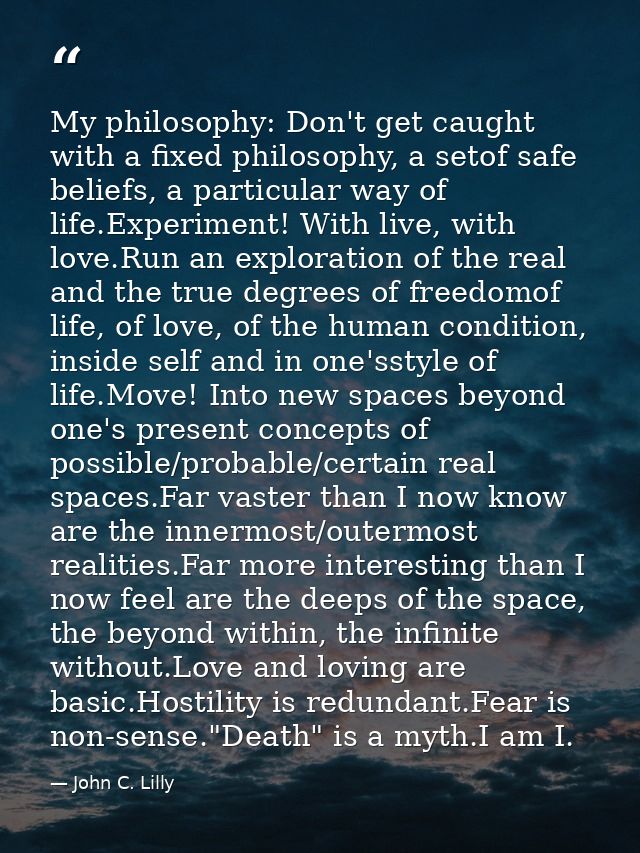My philosophy: Don't get caught with a fixed philosophy, a setof safe beliefs, a particular way of life.Experiment! With — John C. Lilly