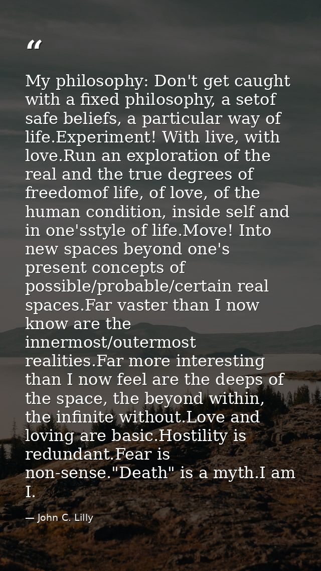 My philosophy: Don't get caught with a fixed philosophy, a setof safe beliefs, a particular way of life.Experiment! With — John C. Lilly