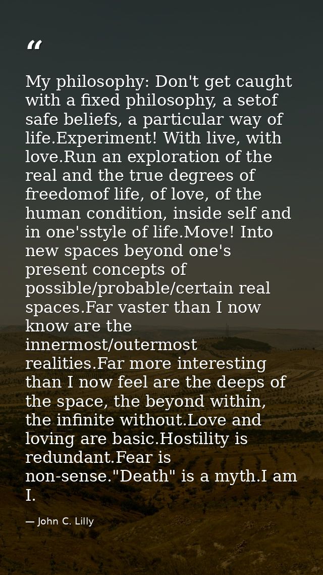 My philosophy: Don't get caught with a fixed philosophy, a setof safe beliefs, a particular way of life.Experiment! With — John C. Lilly