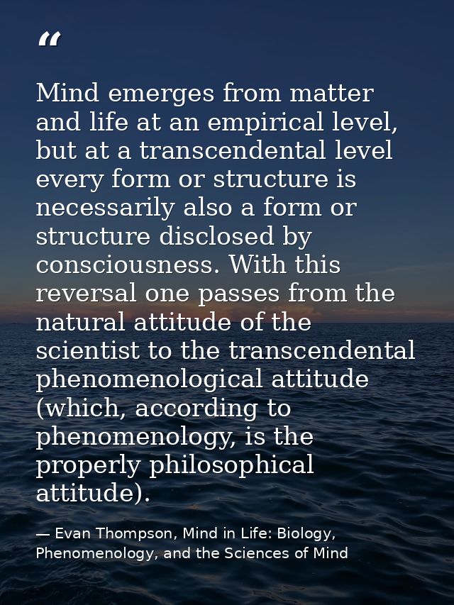 Mind emerges from matter and life at an empirical level, but at a transcendental level every form or structure is necess — Evan Thompson, Mind in Life: Biology, Phenomenology, and the Sciences of Mind