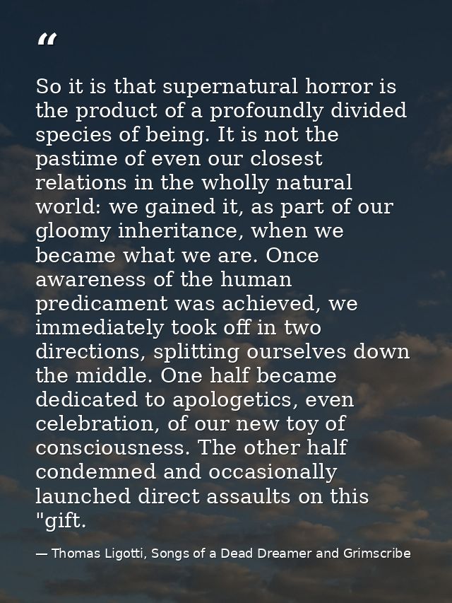 So it is that supernatural horror is the product of a profoundly divided species of being. It is not the pastime of even — Thomas Ligotti, Songs of a Dead Dreamer and Grimscribe