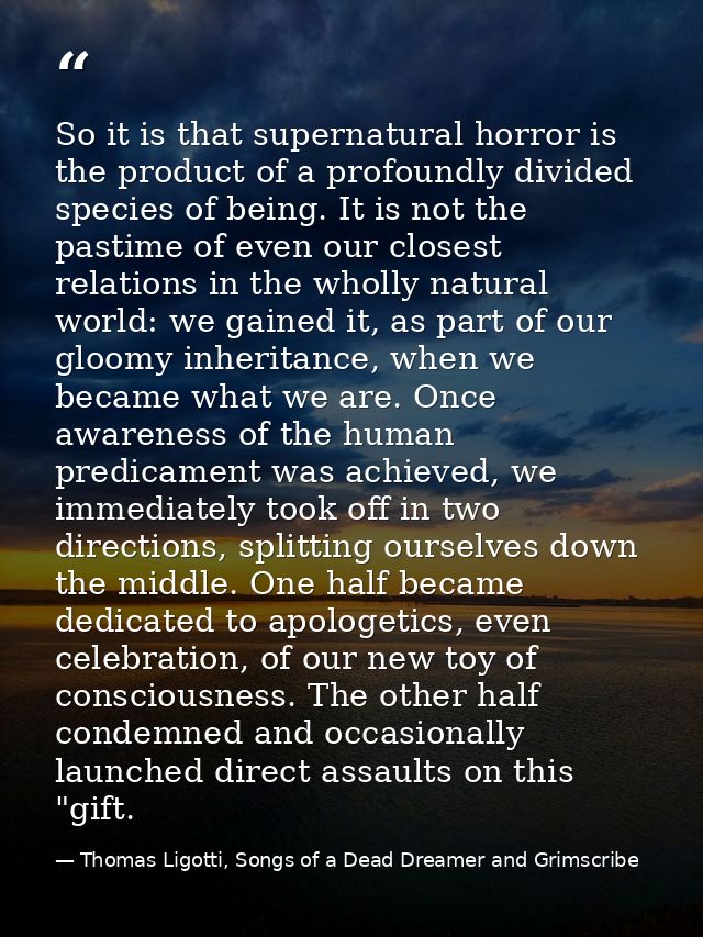 So it is that supernatural horror is the product of a profoundly divided species of being. It is not the pastime of even — Thomas Ligotti, Songs of a Dead Dreamer and Grimscribe