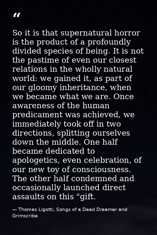 So it is that supernatural horror is the product of a profoundly divided species of being. It is not the pastime of even — Thomas Ligotti, Songs of a Dead Dreamer and Grimscribe