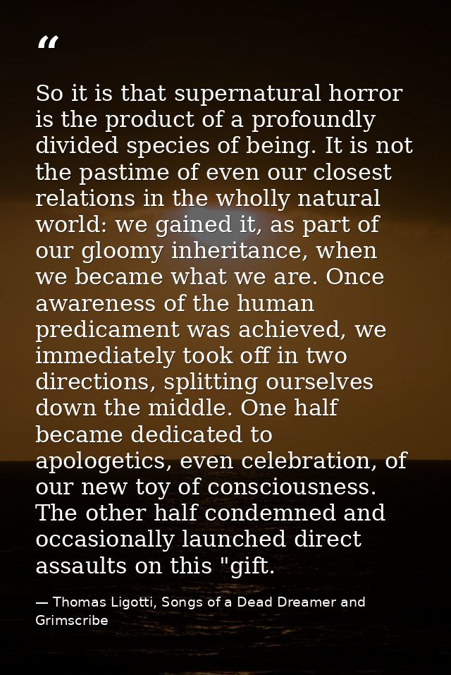 So it is that supernatural horror is the product of a profoundly divided species of being. It is not the pastime of even — Thomas Ligotti, Songs of a Dead Dreamer and Grimscribe