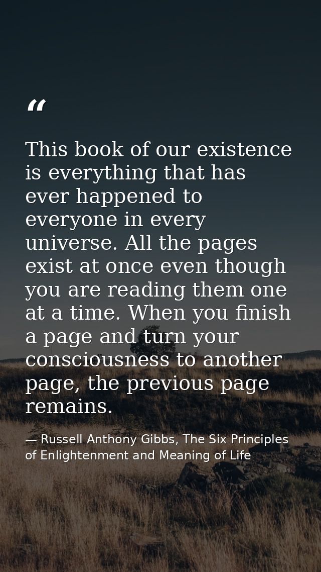 This book of our existence is everything that has ever happened to everyone in every universe. All the pages exist at on — Russell Anthony Gibbs, The Six Principles of Enlightenment and Meaning of Life