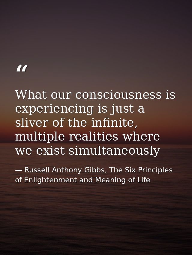 What our consciousness is experiencing is just a sliver of the infinite, multiple realities where we exist simultaneousl — Russell Anthony Gibbs, The Six Principles of Enlightenment and Meaning of Life