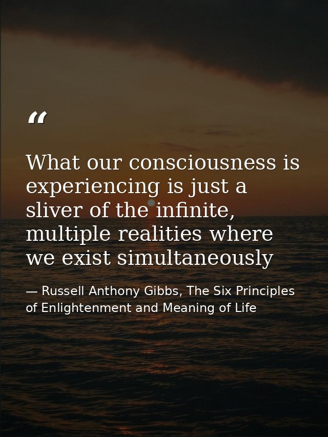 What our consciousness is experiencing is just a sliver of the infinite, multiple realities where we exist simultaneousl — Russell Anthony Gibbs, The Six Principles of Enlightenment and Meaning of Life