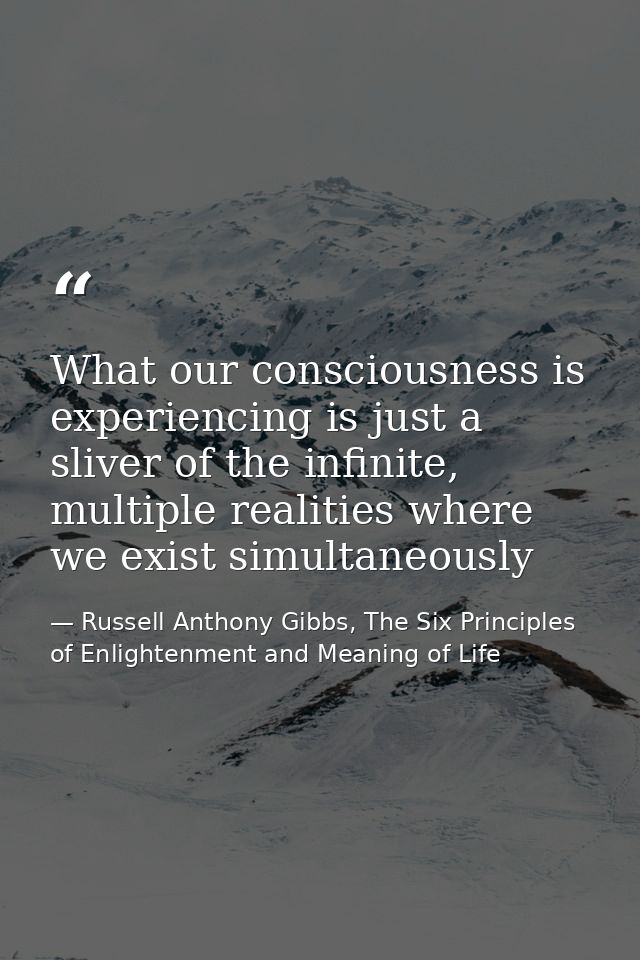 What our consciousness is experiencing is just a sliver of the infinite, multiple realities where we exist simultaneousl — Russell Anthony Gibbs, The Six Principles of Enlightenment and Meaning of Life