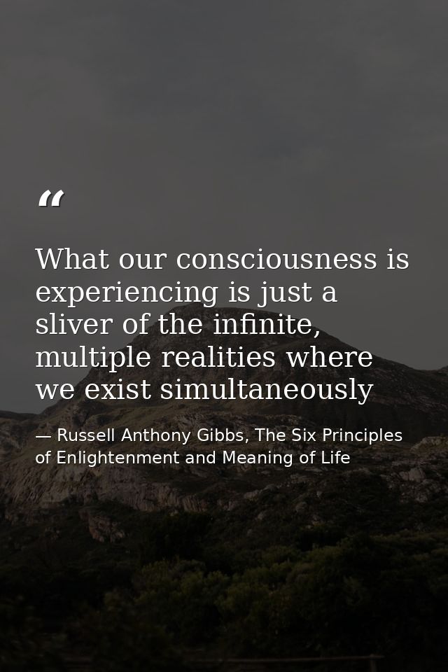 What our consciousness is experiencing is just a sliver of the infinite, multiple realities where we exist simultaneousl — Russell Anthony Gibbs, The Six Principles of Enlightenment and Meaning of Life