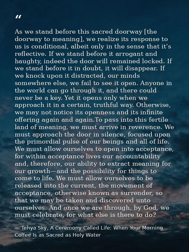 As we stand before this sacred doorway [the doorway to meaning], we realize its response to us is conditional, albeit on — Tehya Sky, A Ceremony Called Life: When Your Morning Coffee Is as Sacred as Holy Water
