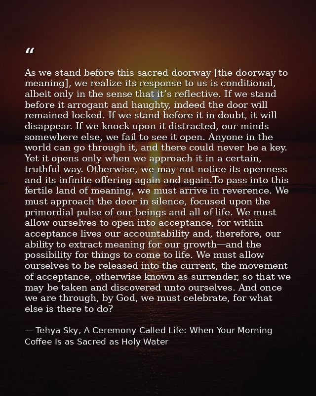 As we stand before this sacred doorway [the doorway to meaning], we realize its response to us is conditional, albeit on — Tehya Sky, A Ceremony Called Life: When Your Morning Coffee Is as Sacred as Holy Water