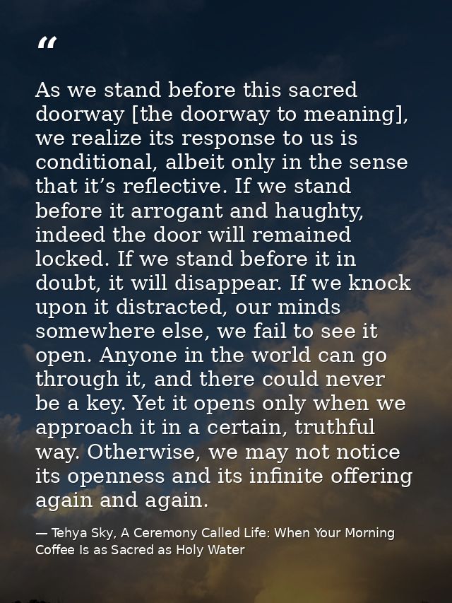 As we stand before this sacred doorway [the doorway to meaning], we realize its response to us is conditional, albeit on — Tehya Sky, A Ceremony Called Life: When Your Morning Coffee Is as Sacred as Holy Water