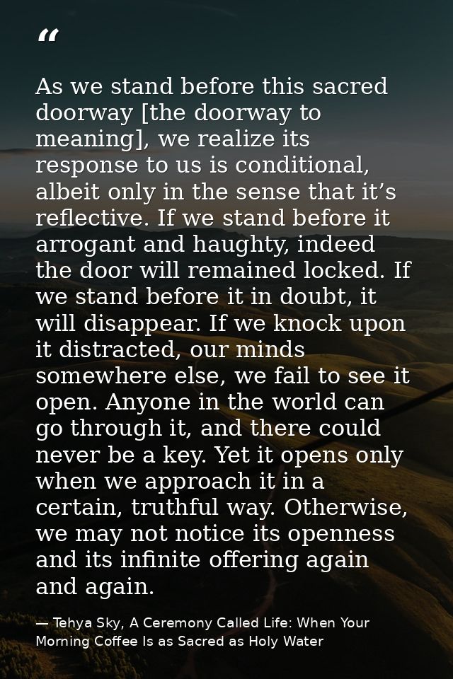 As we stand before this sacred doorway [the doorway to meaning], we realize its response to us is conditional, albeit on — Tehya Sky, A Ceremony Called Life: When Your Morning Coffee Is as Sacred as Holy Water
