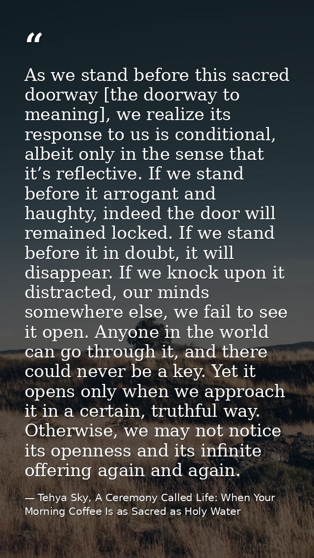 As we stand before this sacred doorway [the doorway to meaning], we realize its response to us is conditional, albeit on — Tehya Sky, A Ceremony Called Life: When Your Morning Coffee Is as Sacred as Holy Water