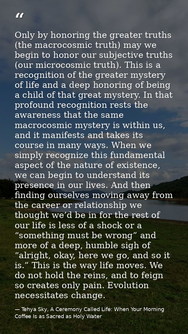Only by honoring the greater truths (the macrocosmic truth) may we begin to honor our subjective truths (our microcosmic — Tehya Sky, A Ceremony Called Life: When Your Morning Coffee Is as Sacred as Holy Water