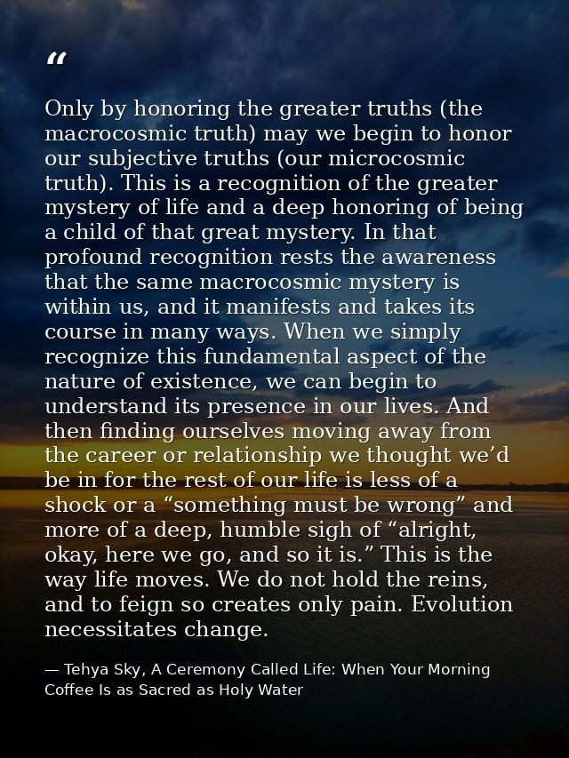 Only by honoring the greater truths (the macrocosmic truth) may we begin to honor our subjective truths (our microcosmic — Tehya Sky, A Ceremony Called Life: When Your Morning Coffee Is as Sacred as Holy Water