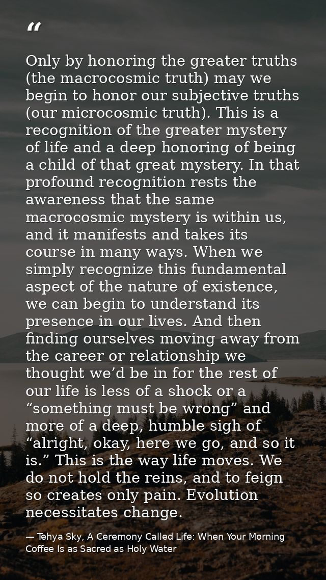 Only by honoring the greater truths (the macrocosmic truth) may we begin to honor our subjective truths (our microcosmic — Tehya Sky, A Ceremony Called Life: When Your Morning Coffee Is as Sacred as Holy Water