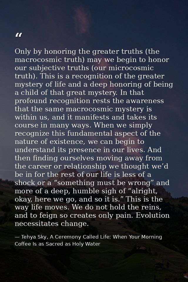 Only by honoring the greater truths (the macrocosmic truth) may we begin to honor our subjective truths (our microcosmic — Tehya Sky, A Ceremony Called Life: When Your Morning Coffee Is as Sacred as Holy Water
