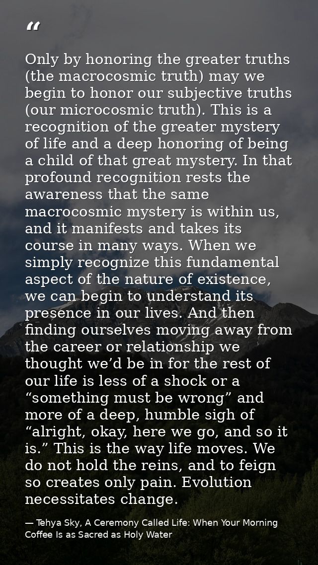 Only by honoring the greater truths (the macrocosmic truth) may we begin to honor our subjective truths (our microcosmic — Tehya Sky, A Ceremony Called Life: When Your Morning Coffee Is as Sacred as Holy Water