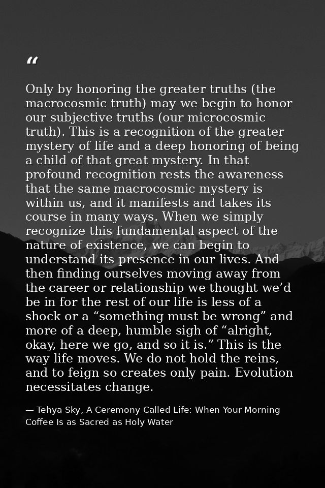 Only by honoring the greater truths (the macrocosmic truth) may we begin to honor our subjective truths (our microcosmic — Tehya Sky, A Ceremony Called Life: When Your Morning Coffee Is as Sacred as Holy Water