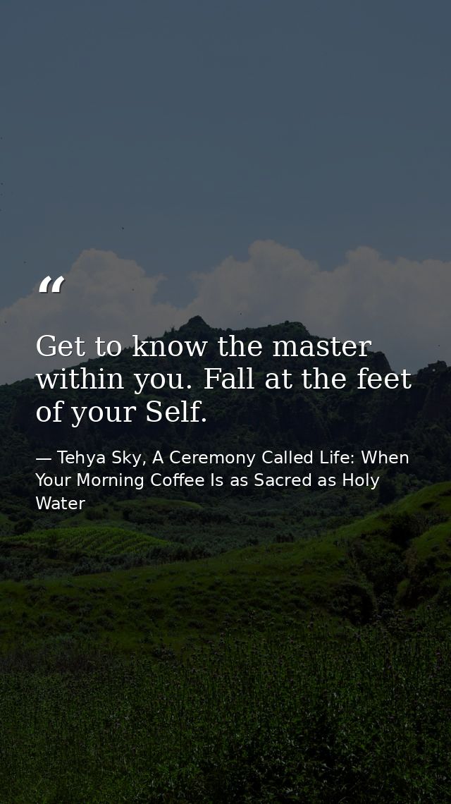 Get to know the master within you. Fall at the feet of your Self. — Tehya Sky, A Ceremony Called Life: When Your Morning Coffee Is as Sacred as Holy Water