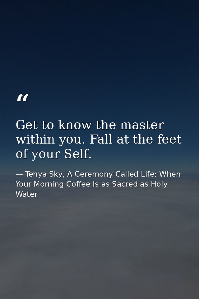 Get to know the master within you. Fall at the feet of your Self. — Tehya Sky, A Ceremony Called Life: When Your Morning Coffee Is as Sacred as Holy Water