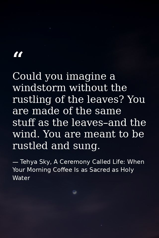 Could you imagine a windstorm without the rustling of the leaves? You are made of the same stuff as the leaves–and the w — Tehya Sky, A Ceremony Called Life: When Your Morning Coffee Is as Sacred as Holy Water