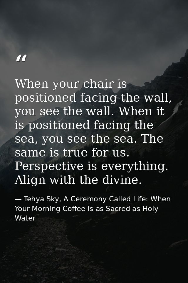 When your chair is positioned facing the wall, you see the wall. When it is positioned facing the sea, you see the sea.  — Tehya Sky, A Ceremony Called Life: When Your Morning Coffee Is as Sacred as Holy Water