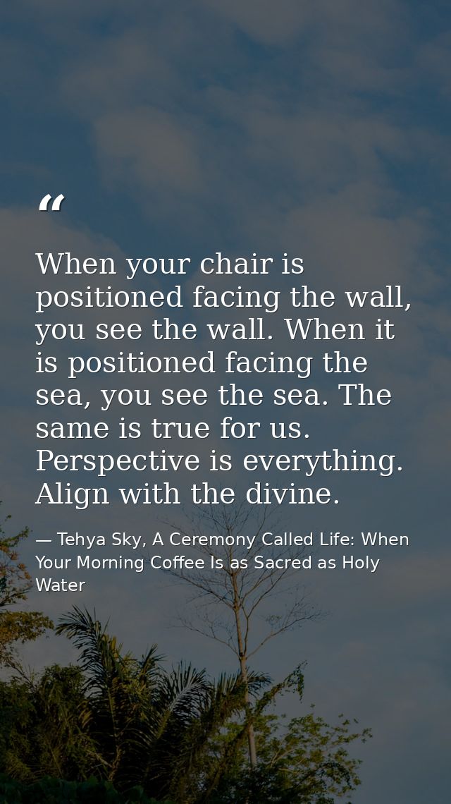 When your chair is positioned facing the wall, you see the wall. When it is positioned facing the sea, you see the sea.  — Tehya Sky, A Ceremony Called Life: When Your Morning Coffee Is as Sacred as Holy Water