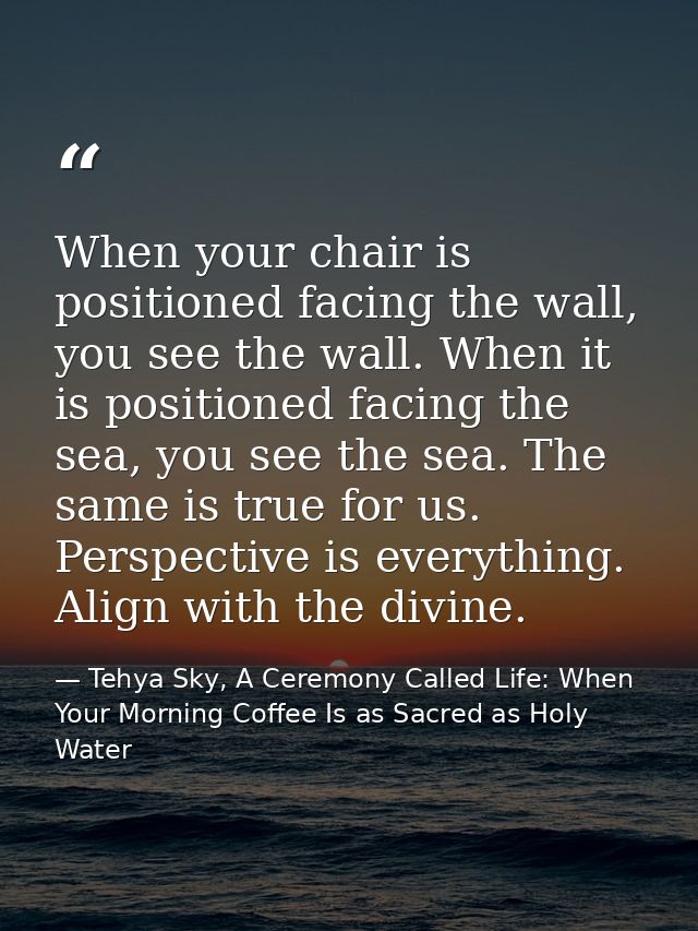 When your chair is positioned facing the wall, you see the wall. When it is positioned facing the sea, you see the sea.  — Tehya Sky, A Ceremony Called Life: When Your Morning Coffee Is as Sacred as Holy Water
