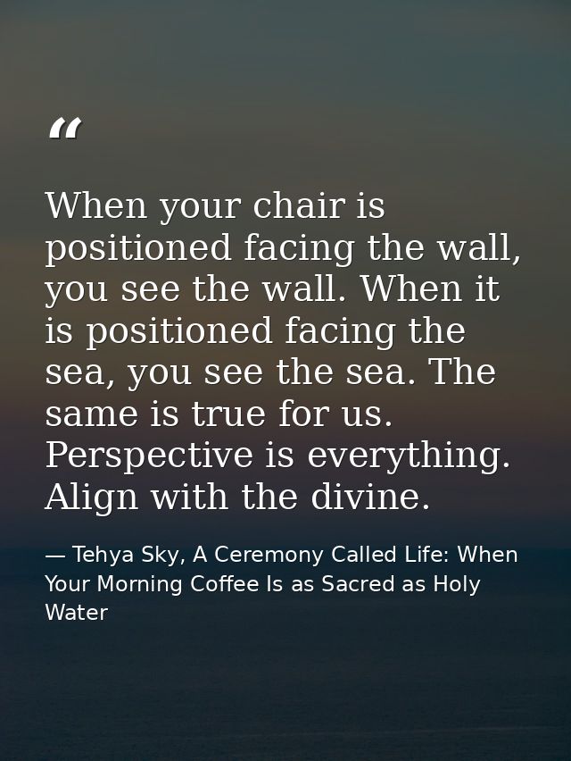 When your chair is positioned facing the wall, you see the wall. When it is positioned facing the sea, you see the sea.  — Tehya Sky, A Ceremony Called Life: When Your Morning Coffee Is as Sacred as Holy Water